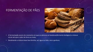 FERMENTAÇÃO DE PÃES
• A fermentação ocorre do momento em que se adiciona as leveduras(fermento biológico) a mistura
inicial até que o calor do forno as mate;
• Geralmente a mistura base leva farinha, sal, água ou leite, ovo e gordura;
 