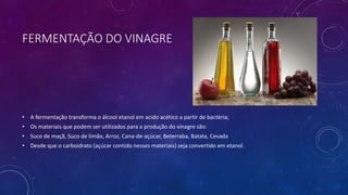 FERMENTAÇÃO DO VINAGRE
• A fermentação transforma o álcool etanol em acido acético a partir de bactéria;
• Os materiais que podem ser utilizados para a produção do vinagre são:
• Suco de maçã, Suco de limão, Arroz, Cana-de-açúcar, Beterraba, Batata, Cevada
• Desde que o carboidrato (açúcar contido nesses materiais) seja convertido em etanol.
 