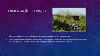 FERMENTAÇÃO DO VINHO
• A fermentação do vinho é realizada por leveduras que existem na casca das uvas;
• O CO2 é liberado na atmosfera aumentando a concentração de etanol, até que a concentração chegue
por volta de 12%, a levedura morre intoxicada pelo álcool e a fermentação termina;
 