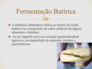 ❧
❧ A indústria alimentícia utiliza os ésteres do ácido
butírico na composição do sabor artificial de alguns
alimentos e bebidas;
❧ Ao ser ingerido provoca irritação gastrointestinal
agressiva, acompanhada de náuseas, vômitos e
queimaduras;
Fermentação Butírica
 
