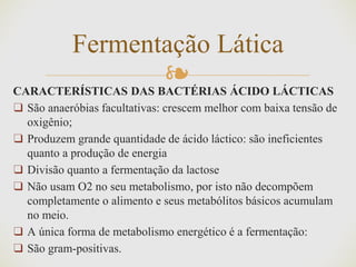 ❧CARACTERÍSTICAS DAS BACTÉRIAS ÁCIDO LÁCTICAS
❑ São anaeróbias facultativas: crescem melhor com baixa tensão de
oxigênio;
❑ Produzem grande quantidade de ácido láctico: são ineficientes
quanto a produção de energia
❑ Divisão quanto a fermentação da lactose
❑ Não usam O2 no seu metabolismo, por isto não decompõem
completamente o alimento e seus metabólitos básicos acumulam
no meio.
❑ A única forma de metabolismo energético é a fermentação:
❑ São gram-positivas.
Fermentação Lática
 