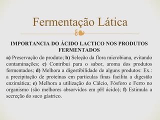 ❧
IMPORTANCIA DO ÁCIDO LACTICO NOS PRODUTOS
FERMENTADOS
a) Preservação do produto; b) Seleção da flora microbiana, evitando
contaminações; c) Contribui para o sabor, aroma dos produtos
fermentados; d) Melhora a digestibilidade de alguns produtos: Ex.:
a precipitação de proteínas em partículas finas facilita a digestão
enzimática; e) Melhora a utilização do Cálcio, Fósforo e Ferro no
organismo (são melhores absorvidos em pH ácido); f) Estimula a
secreção do suco gástrico.
Fermentação Lática
 
