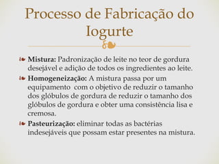 ❧
❧ Mistura: Padronização de leite no teor de gordura
desejável e adição de todos os ingredientes ao leite.
❧ Homogeneização: A mistura passa por um
equipamento com o objetivo de reduzir o tamanho
dos glóbulos de gordura de reduzir o tamanho dos
glóbulos de gordura e obter uma consistência lisa e
cremosa.
❧ Pasteurização: eliminar todas as bactérias
indesejáveis que possam estar presentes na mistura.
Processo de Fabricação do
Iogurte
 