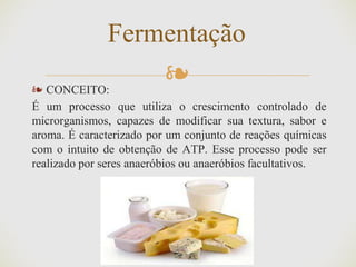 ❧
Fermentação
❧ CONCEITO:
É um processo que utiliza o crescimento controlado de
microrganismos, capazes de modificar sua textura, sabor e
aroma. É caracterizado por um conjunto de reações químicas
com o intuito de obtenção de ATP. Esse processo pode ser
realizado por seres anaeróbios ou anaeróbios facultativos.
 