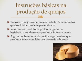 ❧
❧ Todos os queijos começam com o leite. A maioria dos
queijos é feita com leite pasteurizado.
❧ mas muitos produtores preferem ignorar a
legislação e vendem seus produtos informalmente.
❧ Alguns conhecedores de queijos argumentam que
produtos feitos com leite cru são mais saborosos.
Instruções básicas na
produção de queijos
 