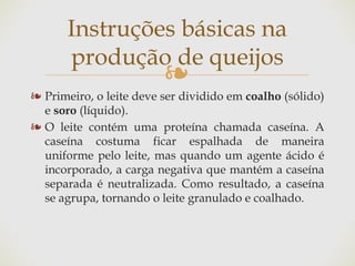 ❧
❧ Primeiro, o leite deve ser dividido em coalho (sólido)
e soro (líquido).
❧ O leite contém uma proteína chamada caseína. A
caseína costuma ficar espalhada de maneira
uniforme pelo leite, mas quando um agente ácido é
incorporado, a carga negativa que mantém a caseína
separada é neutralizada. Como resultado, a caseína
se agrupa, tornando o leite granulado e coalhado.
Instruções básicas na
produção de queijos
 