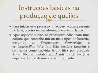 ❧
❧ Para iniciar este processo, a lactose, açúcar presente
no leite, precisa ser transformada em ácido lático.
❧ Após aquecer o leite, os produtores adicionam uma
cultura que contenha um ou mais tipos de bactéria,
incluindo as Streptococcus thermophilus e
os Lactobacillus helveticus. Esta bactéria também é
conhecida como bactéria ácido-lática por produzir
ácido lático ao metabolizar. A mistura de bactérias
depende do tipo de queijo a ser produzido.
Instruções básicas na
produção de queijos
 