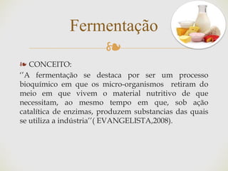 ❧
❧ CONCEITO:
‘’A fermentação se destaca por ser um processo
bioquímico em que os micro-organismos retiram do
meio em que vivem o material nutritivo de que
necessitam, ao mesmo tempo em que, sob ação
catalítica de enzimas, produzem substancias das quais
se utiliza a indústria’’( EVANGELISTA,2008).
Fermentação
 