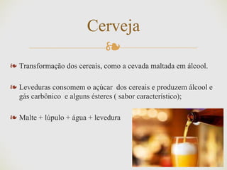 ❧
❧ Transformação dos cereais, como a cevada maltada em álcool.
❧ Leveduras consomem o açúcar dos cereais e produzem álcool e
gás carbônico e alguns ésteres ( sabor característico);
❧ Malte + lúpulo + água + levedura
Cerveja
 