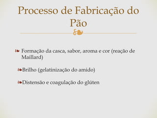 ❧
❧ Formação da casca, sabor, aroma e cor (reação de
Maillard)
❧Brilho (gelatinização do amido)
❧Distensão e coagulação do glúten
Processo de Fabricação do
Pão
 