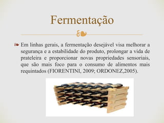 ❧
❧ Em linhas gerais, a fermentação desejável visa melhorar a
segurança e a estabilidade do produto, prolongar a vida de
prateleira e proporcionar novas propriedades sensoriais,
que são mais foco para o consumo de alimentos mais
requintados (FIORENTINI, 2009; ORDONEZ,2005).
Fermentação
 
