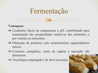❧
Vantagens:
❧ Condições fáceis de temperatura e pH, contribuindo para
manutenção das propriedades nutritivas dos alimentos e
por ventura as sensoriais;
❧ Obtenção de produtos com características organolépticas
únicas;
❧ Consumo energético, custo de capital e operação são
diminutos;
❧ Tecnologia empregada é de fácil execução.
Fermentação
 