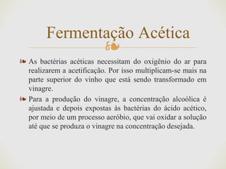 ❧
❧ As bactérias acéticas necessitam do oxigênio do ar para
realizarem a acetificação. Por isso multiplicam-se mais na
parte superior do vinho que está sendo transformado em
vinagre.
❧ Para a produção do vinagre, a concentração alcoólica é
ajustada e depois expostas às bactérias do ácido acético,
por meio de um processo aeróbio, que vai oxidar a solução
até que se produza o vinagre na concentração desejada.
Fermentação Acética
 