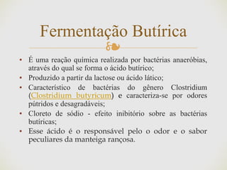 ❧
▪ É uma reação química realizada por bactérias anaeróbias,
através do qual se forma o ácido butírico;
▪ Produzido a partir da lactose ou ácido lático;
▪ Característico de bactérias do gênero Clostridium
(Clostridium butyricum) e caracteriza-se por odores
pútridos e desagradáveis;
▪ Cloreto de sódio - efeito inibitório sobre as bactérias
butíricas;
▪ Esse ácido é o responsável pelo o odor e o sabor
peculiares da manteiga rançosa.
Fermentação Butírica
 