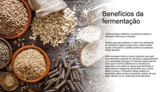Benefícios da
fermentação
• A fermentação melhora o conteúdo protéico e
adiciona vitaminas e minerais.
• Muitas pessoas preferem o sabor dos alimentos
fermentados. Alguns dizem que o sabor azedo
ajuda a recuperar o apetite quando as pessoas
estão doentes.
• A fermentação reduz a toxina (cianeto) que está
naturalmente presente na mandioca, especialmente
nas variedades amargas. A maneira tradicional de
fazer gari e farinha ralando-se a mandioca e
deixando-a de molho em água para fermentar é
uma maneira inteligente de permitir que o ácido
libere a toxina. O benefício desta prática foi
apreciado pelos nossos ancestrais, apesar de que
esta ‘ciência’ só foi conhecida recentemente.
 