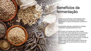 Benefícios da
fermentação
• O ácido que é produzido na fermentação azeda
ajuda a conservar os alimentos. Nos mingaus
fermentados, os ácidos principais são os lácticos e
acéticos.
• A fermentação melhora a absorção de nutrientes
importantes, especialmente ferro e zinco.
• Na Tanzania, as crianças que comem mingau
fermentado têm menos diarréias do que as crianças
que comem mingau não fermentado. O mingau é
contaminado freqüentemente com bactérias que
causam a diarréia devido à água impura ou à falta de
higiene. A fermentação ajuda a reduzir a
contaminação porque estas bactérias nocivas não
podem multiplicar-se tão facilmente em alimentos
fermentados.
 