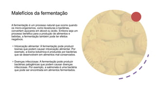 Malefícios da fermentação
A fermentação é um processo natural que ocorre quando
os micro-organismos, como leveduras e bactérias,
convertem açúcares em álcool ou ácido. Embora seja um
processo benéfico para a produção de alimentos e
bebidas, a fermentação também pode ter efeitos
negativos.
• Intoxicação alimentar: A fermentação pode produzir
toxinas que podem causar intoxicação alimentar. Por
exemplo, a toxina botulínica é produzida por bactérias
que se desenvolvem em alimentos mal conservados.
• Doenças infecciosas: A fermentação pode produzir
bactérias patogênicas que podem causar doenças
infecciosas. Por exemplo, a salmonela é uma bactéria
que pode ser encontrada em alimentos fermentados.
 