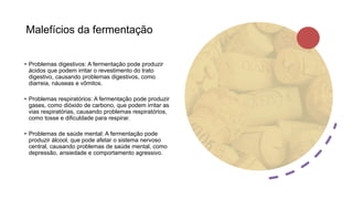 Malefícios da fermentação
• Problemas digestivos: A fermentação pode produzir
ácidos que podem irritar o revestimento do trato
digestivo, causando problemas digestivos, como
diarreia, náuseas e vômitos.
• Problemas respiratórios: A fermentação pode produzir
gases, como dióxido de carbono, que podem irritar as
vias respiratórias, causando problemas respiratórios,
como tosse e dificuldade para respirar.
• Problemas de saúde mental: A fermentação pode
produzir álcool, que pode afetar o sistema nervoso
central, causando problemas de saúde mental, como
depressão, ansiedade e comportamento agressivo.
 
