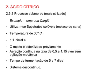 2.3.2 Processo submerso (mais utilizado)
Exemplo - empresa Cargill
- Utilizam-se Substratos solúveis (melaço de cana)
- Temperatura de 30º C
- pH inicial 4
- O mosto é esterilizado previamente
- Aeração contínua na taxa de 0,5 a 1,15 vvm sem
agitação mecânica
- Tempo de fermentação de 5 a 7 dias
- Sistema descontínuo.
2- ÁCIDO CÍTRICO
 