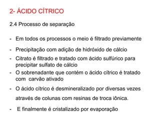 2.4 Processo de separação
- Em todos os processos o meio é filtrado previamente
- Precipitação com adição de hidróxido de cálcio
- Citrato é filtrado e tratado com ácido sulfúrico para
precipitar sulfato de cálcio
- O sobrenadante que contém o ácido cítrico é tratado
com carvão ativado
- O ácido cítrico é desmineralizado por diversas vezes
através de colunas com resinas de troca iônica.
- E finalmente é cristalizado por evaporação
2- ÁCIDO CÍTRICO
 