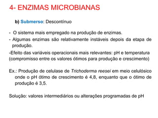 b) Submerso: Descontínuo
- O sistema mais empregado na produção de enzimas.
- Algumas enzimas são relativamente instáveis depois da etapa de
produção.
-Efeito das variáveis operacionais mais relevantes: pH e temperatura
(compromisso entre os valores ótimos para produção e crescimento)
Ex.: Produção de celulase de Trichoderma reesei em meio celulósico
onde o pH ótimo de crescimento é 4,8, enquanto que o ótimo de
produção é 3,5.
Solução: valores intermediários ou alterações programadas de pH
4- ENZIMAS MICROBIANAS
 