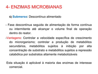 c) Submerso: Descontínuo alimentado
- Fase descontínua seguida de alimentação de forma contínua
ou intermitente até alcançar o volume final de operação
dentro do reator.
-Vantagens: Controlar a velocidade específica de crescimento
do microrganismo; controlar a produção de metabólitos
secundários, metabólitos sujeitos à inibição por alta
concentração de substrato e metabólitos sujeitos a repressão
catabólica por substratos altamente metabolizáveis
Esta situação é aplicável à maioria das enzimas de interesse
comercial.
4- ENZIMAS MICROBIANAS
 