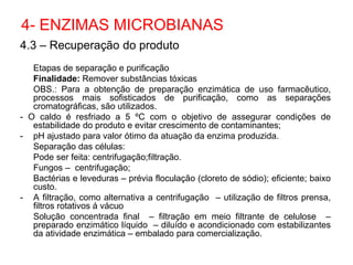 4.3 – Recuperação do produto
Etapas de separação e purificação
Finalidade: Remover substâncias tóxicas
OBS.: Para a obtenção de preparação enzimática de uso farmacêutico,
processos mais sofisticados de purificação, como as separações
cromatográficas, são utilizados.
- O caldo é resfriado a 5 ºC com o objetivo de assegurar condições de
estabilidade do produto e evitar crescimento de contaminantes;
- pH ajustado para valor ótimo da atuação da enzima produzida.
Separação das células:
Pode ser feita: centrifugação;filtração.
Fungos – centrifugação;
Bactérias e leveduras – prévia floculação (cloreto de sódio); eficiente; baixo
custo.
- A filtração, como alternativa a centrifugação – utilização de filtros prensa,
filtros rotativos á vácuo
Solução concentrada final – filtração em meio filtrante de celulose –
preparado enzimático líquido – diluído e acondicionado com estabilizantes
da atividade enzimática – embalado para comercialização.
4- ENZIMAS MICROBIANAS
 