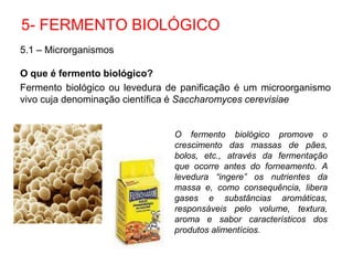 5.1 – Microrganismos
O que é fermento biológico?
Fermento biológico ou levedura de panificação é um microorganismo
vivo cuja denominação científica é Saccharomyces cerevisiae
5- FERMENTO BIOLÓGICO
O fermento biológico promove o
crescimento das massas de pães,
bolos, etc., através da fermentação
que ocorre antes do forneamento. A
levedura “ingere” os nutrientes da
massa e, como consequência, libera
gases e substâncias aromáticas,
responsáveis pelo volume, textura,
aroma e sabor característicos dos
produtos alimentícios.
 