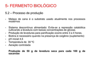 5.2 – Processo de produção
- Melaço de cana é o substrato usado atualmente nos processos
modernos
- Sistema descontínuo alimentado: Evita-se a repressão catabólica
cultivando a levedura com baixas concentrações de glicose.
- Produção de leveduras para panificação ocorre entre 3 a 4 horas.
- Biotina é necessário quando na presença de oxigênio (suplemento)
- pH inicial 4,5
- Temperatura de 30 ºC
- Aeração controlada
Produção de 50 g de levedura seca para cada 100 g de
sacarose
5- FERMENTO BIOLÓGICO
 