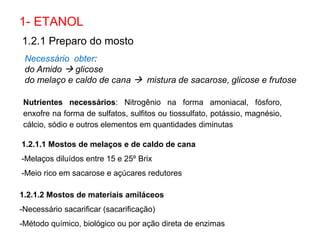 1- ETANOL
Necessário obter:
do Amido  glicose
do melaço e caldo de cana  mistura de sacarose, glicose e frutose
1.2.1 Preparo do mosto
1.2.1.1 Mostos de melaços e de caldo de cana
-Melaços diluídos entre 15 e 25º Brix
-Meio rico em sacarose e açúcares redutores
1.2.1.2 Mostos de materiais amiláceos
-Necessário sacarificar (sacarificação)
-Método químico, biológico ou por ação direta de enzimas
Nutrientes necessários: Nitrogênio na forma amoniacal, fósforo,
enxofre na forma de sulfatos, sulfitos ou tiossulfato, potássio, magnésio,
cálcio, sódio e outros elementos em quantidades diminutas
 