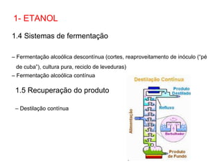 1.4 Sistemas de fermentação
– Fermentação alcoólica descontínua (cortes, reaproveitamento de inóculo (“pé
de cuba”), cultura pura, reciclo de leveduras)
– Fermentação alcoólica contínua
1- ETANOL
1.5 Recuperação do produto
– Destilação contínua
 