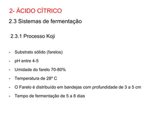 2.3 Sistemas de fermentação
2.3.1 Processo Koji
- Substrato sólido (farelos)
- pH entre 4-5
- Umidade do farelo 70-80%
- Temperatura de 28º C
- O Farelo é distribuído em bandejas com profundidade de 3 a 5 cm
- Tempo de fermentação de 5 a 8 dias
2- ÁCIDO CÍTRICO
 