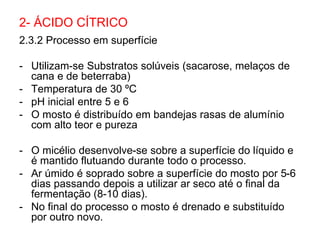 2.3.2 Processo em superfície
- Utilizam-se Substratos solúveis (sacarose, melaços de
cana e de beterraba)
- Temperatura de 30 ºC
- pH inicial entre 5 e 6
- O mosto é distribuído em bandejas rasas de alumínio
com alto teor e pureza
- O micélio desenvolve-se sobre a superfície do líquido e
é mantido flutuando durante todo o processo.
- Ar úmido é soprado sobre a superfície do mosto por 5-6
dias passando depois a utilizar ar seco até o final da
fermentação (8-10 dias).
- No final do processo o mosto é drenado e substituído
por outro novo.
2- ÁCIDO CÍTRICO
 
