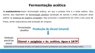 As acetobactérias fazem fermentação acética, em que o produto final é o ácido acético. Para
ocorrer, elas dependem da fermentação alcoólica (produção de etanol) e então produzem ácido
acético na presença de oxigênio (oxidação). Elas provocam o azedamento do vinho e dos sucos de
frutas, sendo responsáveis pela produção de vinagres.
Fermentação acética
Etanol + oxigênio = ác. acético, água e 2ATP
Produção de álcool (etanol)
Oxidação
parcial do
etanol
Fermentação
alcoólica
Subproduto da fermentação alcoólica com adição da bactéria (acetobacter), que realiza a fermentação acética.
 