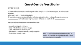 Questões de Vestibular
(FUVEST SP/2018)
A levedura Saccharomyces cerevisiae pode obter energia na ausência de oxigênio, de acordo com a
equação
C6H12O6 2 CO2 + 2 CH3CH2OH + 2 ATP.
Produtos desse processo são utilizados na indústria de alimentos e bebidas. Esse processo ocorre
_____________ da levedura e seus produtos são utilizados na produção de _____________.
As lacunas dessa frase devem ser preenchidas por:
A) no citosol; iogurte e vinagre.
B) nas mitocôndrias; cerveja e vinagre.
C) nas mitocôndrias; cerveja e pão.
D) no citosol e nas mitocôndrias; cerveja e iogurte.
E) no citosol; cerveja e pão. Resp. E - Todo processo fermentativo ocorre no
citosol da levedura. Fermentação alcoólica. Tem
como produto cerveja e pão.
 
