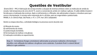 Questões de Vestibular
Resp. D - As leveduras (fungos unicelulares) adicionadas ao processo realizarão a fermentação
alcoólica, com utilização da maltose e da glicose como substrato. O produto final é o etanol (álcool
etílico) e o gás carbônico
(Enem/2013 – PPL) A fabricação de cerveja envolve a atuação de enzimas amilases sobre as moléculas de amido da
cevada. Sob temperatura de cerca de 65 °C, ocorre a conversão do amido em maltose e glicose. O caldo obtido (mosto) é
fervido para a inativação das enzimas. Após o resfriamento e a filtração, são adicionados o lúpulo e a levedura para que
ocorra a fermentação. A cerveja sofre maturação de 4 a 40 dias, para ser engarrafada e pasteurizada.
PANEK, A. D. Ciência Hoje, São Paulo, v. 47, n. 279, mar. 2011 (adaptado)
Dentre as etapas descritas, a atividade biológica no processo ocorre durante o(a)
A) filtração do mosto.
B) resfriamento do mosto.
C) pasteurização da bebida.
D) fermentação da maltose e da glicose.
E) inativação enzimática no aquecimento.
 