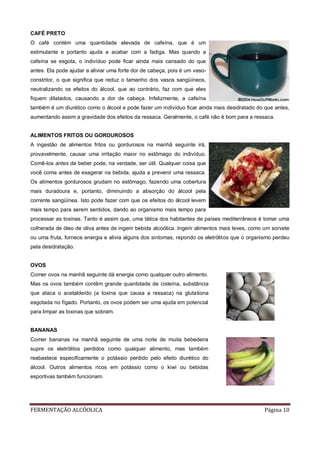 FERMENTAÇÃO ALCÓOLICA Página 10
CAFÉ PRETO
O café contém uma quantidade elevada de cafeína, que é um
estimulante e portanto ajuda a acabar com a fadiga. Mas quando a
cafeína se esgota, o indivíduo pode ficar ainda mais cansado do que
antes. Ela pode ajudar a aliviar uma forte dor de cabeça, pois é um vaso-
constritor, o que significa que reduz o tamanho dos vasos sangüíneos,
neutralizando os efeitos do álcool, que ao contrário, faz com que eles
fiquem dilatados, causando a dor de cabeça. Infelizmente, a cafeína
também é um diurético como o álcool e pode fazer um indivíduo ficar ainda mais desidratado do que antes,
aumentando assim a gravidade dos efeitos da ressaca. Geralmente, o café não é bom para a ressaca.
ALIMENTOS FRITOS OU GORDUROSOS
A ingestão de alimentos fritos ou gordurosos na manhã seguinte irá,
provavelmente, causar uma irritação maior no estômago do indivíduo.
Comê-los antes de beber pode, na verdade, ser útil. Qualquer coisa que
você coma antes de exagerar na bebida, ajuda a prevenir uma ressaca.
Os alimentos gordurosos grudam no estômago, fazendo uma cobertura
mais duradoura e, portanto, diminuindo a absorção do álcool pela
corrente sangüínea. Isto pode fazer com que os efeitos do álcool levem
mais tempo para serem sentidos, dando ao organismo mais tempo para
processar as toxinas. Tanto é assim que, uma tática dos habitantes de países mediterrâneos é tomar uma
colherada de óleo de oliva antes de ingerir bebida alcoólica. Ingerir alimentos mais leves, como um sorvete
ou uma fruta, fornece energia e alivia alguns dos sintomas, repondo os eletrólitos que o organismo perdeu
pela desidratação.
OVOS
Comer ovos na manhã seguinte dá energia como qualquer outro alimento.
Mas os ovos também contêm grande quantidade de cisteína, substância
que ataca o acetaldeído (a toxina que causa a ressaca) na glutationa
esgotada no fígado. Portanto, os ovos podem ser uma ajuda em potencial
para limpar as toxinas que sobram.
BANANAS
Comer bananas na manhã seguinte de uma noite de muita bebedeira
supre os eletrólitos perdidos como qualquer alimento, mas também
reabastece especificamente o potássio perdido pelo efeito diurético do
álcool. Outros alimentos ricos em potássio como o kiwi ou bebidas
esportivas também funcionam.
 