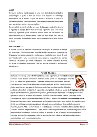FERMENTAÇÃO ALCÓOLICA Página 11
ÁGUA
Consumir bastante líquido depois de uma noite de bebedeira combate a
desidratação e ajuda a diluir as toxinas que sobram no estômago.
Acrescentar sal e açúcar à água vai ajudar a substituir o sódio e o
glicogênio perdidos na noite anterior. Bebidas esportivas descafeinadas e
sem gás, podem produzir o mesmo efeito.
Como método preventivo, beber um copo de água para cada drink diminui
a ingestão da bebida, dando mais tempo ao organismo para lidar com o
álcool (o organismo pode processar apenas cerca de 20 mililitros de
álcool em uma hora). Beber alguns copos de água antes de ir para a
cama combate a desidratação depois que o organismo termina de destruir
o álcool.
SUCO DE FRUTA
A frutose, ou acúcar de frutas, contida nos sucos ajuda a aumentar a energia
do organismo. Estudos provaram que ela também aumenta a proporção de
limpeza de toxinas do organismo, resultantes do metabolismo do álcool. O suco
de frutas também é uma boa idéia na manhã seguinte porque tem alto teor de
vitaminas e nutrientes que foram perdidos na noite anterior pelo efeito diurético
do álcool. Suplementos vitamínicos com alto teor de vitaminas C e B também
são eficazes.
Abuso de álcool
O álcool, embora seja uma substância tóxica para o organismo, é vendido livremente
e, muitas vezes, durante campanhas eleitorais (como agora, nas eleições para reitor da
UFSC), é distribuído gratuitamente. O etanol é um depressor do Sistema Nervoso
Central - diminui o tempo de resposta a estímulos externos do SNC. Seus principais
efeitos a curto prazo são a perda de coordenação, fala arrastada, pupilas dilatadas,
perda do autocontrole emocional. A exposição prolongada a esta droga causa destruição parcial do
fígado e sistema nervoso, depressão respiratória, problemas de disfunção sexual (impotência e/ou
ejaculação precoce), aumento do colesterol, doenças cardiovasculares, câncer, catarata e morte.
Estima-se que, dentre os países desenvolvidos, o álcool seja um dos maiores causadores de morte -
desde doenças relacionadas ao seu uso até acidentes provocados por seus efeitos. Seu uso é comum
devido aos efeitos prazeirosos que possui: alteração sensorial, redução da ansiedade, relaxante
muscular, euforia. Não é sem um fundo de verdade que a campanha publicitária da marca líder diz que
a cerveja "refresca até pensamento"... Além disso, é uma droga barata e que promove integração social,
principalmente em pessoas tímidas ou inibidas. A abstinência, em alcoolistas, pode provocar suor,
tremores, alucinações, psicoses e medo. As alucinações mais clássicas são as zoopsias, onde o
paciente relata ouvir zumbidos de insetos.
 