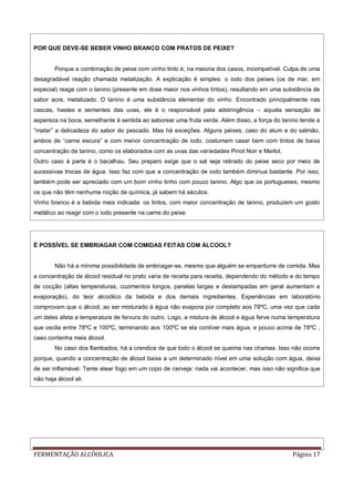 FERMENTAÇÃO ALCÓOLICA Página 17
POR QUE DEVE-SE BEBER VINHO BRANCO COM PRATOS DE PEIXE?
Porque a combinação de peixe com vinho tinto é, na maioria dos casos, incompatível. Culpa de uma
desagradável reação chamada metalização. A explicação é simples: o iodo dos peixes (os de mar, em
especial) reage com o tanino (presente em dose maior nos vinhos tintos), resultando em uma substância de
sabor acre, metalizado. O tanino é uma substância elementar do vinho. Encontrado principalmente nas
cascas, hastes e sementes das uvas, ele é o responsável pela adstringência – aquela sensação de
aspereza na boca, semelhante à sentida ao saborear uma fruta verde. Além disso, a força do tanino tende a
“matar” a delicadeza do sabor do pescado. Mas há exceções. Alguns peixes, caso do atum e do salmão,
ambos de “carne escura” e com menor concentração de iodo, costumam casar bem com tintos de baixa
concentração de tanino, como os elaborados com as uvas das variedades Pinot Noir e Merlot.
Outro caso à parte é o bacalhau. Seu preparo exige que o sal seja retirado do peixe seco por meio de
sucessivas trocas de água. Isso faz com que a concentração de iodo também diminua bastante. Por isso,
também pode ser apreciado com um bom vinho tinho com pouco tanino. Algo que os portugueses, mesmo
os que não têm nenhuma noção de química, já sabem há séculos.
Vinho branco é a bebida mais indicada: os tintos, com maior concentração de tanino, produzem um gosto
metálico ao reagir com o iodo presente na carne do peixe.
É POSSÍVEL SE EMBRIAGAR COM COMIDAS FEITAS COM ÁLCOOL?
Não há a mínima possibilidade de embriagar-se, mesmo que alguém se empanturre de comida. Mas
a concentração de álcool residual no prato varia de receita para receita, dependendo do método e do tempo
de cocção (altas temperaturas, cozimentos longos, panelas largas e destampadas em geral aumentam a
evaporação), do teor alcoólico da bebida e dos demais ingredientes. Experiências em laboratório
comprovam que o álcool, ao ser misturado à água não evapora por completo aos 78ºC, uma vez que cada
um deles afeta a temperatura de fervura do outro. Logo, a mistura de álcool e água ferve numa temperatura
que oscila entre 78ºC e 100ºC, terminando aos 100ºC se ela contiver mais água, e pouco acima de 78ºC ,
caso contenha mais álcool.
No caso dos flambados, há a crendice de que todo o álcool se queima nas chamas. Isso não ocorre
porque, quando a concentração de álcool baixa a um determinado nível em uma solução com água, deixa
de ser inflamável. Tente atear fogo em um copo de cerveja: nada vai acontecer, mas isso não significa que
não haja álcool ali.
 