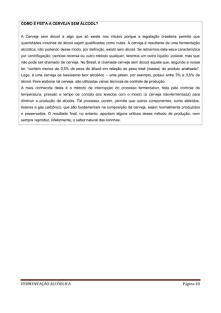 FERMENTAÇÃO ALCÓOLICA Página 18
COMO É FEITA A CERVEJA SEM ÁLCOOL?
A Cerveja sem álcool é algo que só existe nos rótulos porque a legislação brasileira permite que
quantidades irrisórias de álcool sejam qualificadas como nulas. A cerveja é resultante de uma fermentação
alcoólica, não podendo desse modo, por definição, existir sem álcool. Se retirarmos dela essa característica
por centrifugação, osmose reversa ou outro método qualquer, teremos um outro líquido, potável, mas que
não pode ser chamado de cerveja. No Brasil, é chamada cerveja sem álcool aquela que, segundo a nossa
lei, “contém menos de 0,5% de peso de álcool em relação ao peso total (massa) do produto analisado”.
Logo, é uma cerveja de baixíssimo teor alcoólico – uma pilsen, por exemplo, possui entre 3% e 3,5% de
álcool. Para elaborar tal cerveja, são utilizadas várias técnicas de controle de produção.
A mais conhecida delas é o método de interrupção do processo fermentativo, feita pelo controle de
temperatura, pressão e tempo de contato dos levedos com o mosto (a cerveja não-fermentada) para
diminuir a produção de alcoóis. Tal processo, porém, permite que outros componentes, como aldeídos,
ésteres e gás carbônico, que são fundamentais na composição da cerveja, sejam normalmente produzidos
e preservados. O resultado final, no entanto, apontam alguns críticos desse método de produção, nem
sempre reproduz, infelizmente, o sabor natural das loirinhas.
 