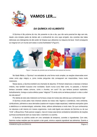 FERMENTAÇÃO ALCÓOLICA Página 2
DA QUÍMICA AO ALIMENTO
A Química é tão próxima de nós, tão presente no dia a dia, que não seria possível ter algo sem ela,
desde uma simples pasta de dentes até o combustível de uma caça arrojado; dos corantes das balas
deliciosas aos detergentes de alto poder de limpeza que utilizamos na máquina de lavar. Você conseguiria
se imaginar em um mundo sem estas e outras facilidades? (Figura1).
Figura 1- Exemplos de produtos que se beneficiam dos avanços da Química.
Na Idade Média, a “Química” era estudada de uma forma muito simples, as reações observadas eram
vistas como algo mágico e, como muitas perguntas não conseguiam ser respondidas, havia muito
misticismo.
Nessa época, a Química também era chamada de alquimia. O Homem observava a natureza e tentava
imitá-la, mas também buscava criar novidades. Quem nunca ouviu falar como, no passado, o Homem
tentava converter metais comuns, como o chumbo, em ouro? Ou que tentava produzir explosões,
borbulhamento, fumaça e outros efeitos quase “mágicos”? E ainda como se tentava produzir a vida e o elixir
da vida eterna?
Por detrás de todo este misticismo se formava a base de muitas das ciências que conhecemos hoje!
A Química circula pelos mais diversos setores da nossa vida: higiene e cosméticos, meio ambiente,
combustíveis, polímeros e seus derivados (usados em roupas e trajes espaciais), materiais avançados (para
a eletrônica e a nanotecnologia), solventes, tintas, aditivos alimentares e muito mais. Do que conhecemos
na natureza e até mesmo em nossos organismos, muito está ligado aos estudos da Química ou de sua
“irmã”: a Bioquímica. Pode parecer exagero, mas em nossa casa temos verdadeiros laboratórios de reações
químicas acontecendo bem ao nosso lado: o banheiro e a cozinha.
A Química na cozinha existe em uma variedade de temperos, corantes e ingredientes. Com eles,
fazemos muitas reações que nos ajudam a dar gosto, aroma e aspecto agradável aos alimentos. Quanto a
 