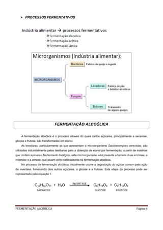 FERMENTAÇÃO ALCÓOLICA Página 6
 PROCESSOS FERMENTATIVOS
FERMENTAÇÃO ALCOÓLICA
A fermentação alcoólica é o processo através do quais certos açúcares, principalmente a sacarose,
glicose e frutose, são transformadas em etanol.
As leveduras, particularmente as que apresentam o microorganismo Saccharomyces cerevisiae, são
utilizadas industrialmente pelas destilarias para a obtenção de etanol por fermentação, a partir de matérias
que contém açúcares. No fermento biológico, este microorganismo está presente e fornece duas enzimas, a
invertase e a zimase, que atuam como catalisadores na fermentação alcoólica.
No processo de fermentação alcoólica, inicialmente ocorre a degradação do açúcar comum pela ação
da invertase, fornecendo dois outros açúcares, a glicose e a frutose. Esta etapa do processo pode ser
representado pela equação 1:
C12H12O11 + H2O INVERTASE
C6H12O6 + C6H12O6
SACAROSE GLICOSE FRUTOSE
 