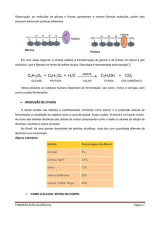 FERMENTAÇÃO ALCÓOLICA Página 7
Observação: as moléculas de glicose e frutose apresentam a mesma fórmula molecular, porém elas
possuem estruturas químicas diferentes.
Em uma etapa seguinte, a zimase catalisa a transformação da glicose e da frutose em etanol e gás
carbônico, que é liberado na forma de bolhas de gás. Esta etapa é representada pela equação 2:
C6H12O6 + C6H12O6 + H2O ZIMASE
C2H5OH + CO2
GLICOSE FRUTOSE CALOR ETANOL GÁS CARBÔNICO
Vários produtos do cotidiano humano dependem de fermentação, tais como, vinhos e cervejas, bem
como os pães fermentados.
 PRODUÇÃO DE ETANOL
O álcool contido nas bebidas é cientificamente conhecido como etanol, e é produzido através de
fermentação ou destilação de vegetais como a cana-de-açúcar, frutas e grãos. O etanol é um líquido incolor.
As cores das bebidas alcoólicas são obtidas de outros componentes como o malte ou através da adição de
diluentes, corantes e outros produtos.
No Brasil, há uma grande diversidade de bebidas alcoólicas, cada tipo com quantidade diferente de
álcool em sua composição.
Alguns exemplos:
Bebida Porcentagem de Álcool
Cerveja 5%
Cerveja "light" 3,5%
Vinho 12%
Vinhos fortificados 20%
Uísque, Vodka, Pinga 40%
 COMO O ÁLCOOL ENTRA NO CORPO
 