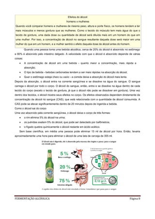 FERMENTAÇÃO ALCÓOLICA Página 8
Quando uma pessoa toma uma bebida alcoólica, cerca de 20% do álcool é absorvido no estômago
e 80% é absorvido pelo intestino delgado. A velocidade com que o álcool é absorvido depende de várias
coisas:
 A concentração de álcool em uma bebida - quanto maior a concentração, mais rápida a
absorção;
 O tipo de bebida - bebidas carbonadas tendem a ser mais rápidas na absorção do álcool;
 Quer o estômago esteja cheio ou vazio - a comida deixa a absorção do álcool mais lenta.
Depois da absorção, o álcool entra na corrente sangüínea e se dissolve na água do sangue. O sangue
carrega o álcool por todo o corpo. O álcool do sangue, então, entra e se dissolve na água dentro de cada
tecido do corpo (exceto o tecido de gordura, já que o álcool não pode se dissolver em gordura). Uma vez
dentro dos tecidos, o álcool mostra seus efeitos no corpo. Os efeitos observados dependem diretamente da
concentração de álcool no sangue (CAS), que está relacionada com a quantidade de álcool consumida. A
CAS pode se elevar significantemente dentro de 20 minutos depois de ingerida a bebida.
Como o álcool sai do corpo
Uma vez absorvido pela corrente sangüínea, o álcool deixa o corpo de três formas:
 o rim elimina 5% do álcool na urina;
 os pulmões exalam 5% do álcool, que pode ser detectado por bafômetros;
 o fígado quebra quimicamente o álcool restante em ácido acético.
Sem base científica, em média uma pessoa pode eliminar 15 ml de álcool por hora. Então, levaria
aproximadamente uma hora para eliminar o álcool de uma lata de cerveja de 355 ml.
Efeitos do álcool:
homens x mulheres
Quando você comparar homens e mulheres de mesmo peso, altura e porte físico, os homens tendem a ter
mais músculos e menos gordura que as mulheres. Como o tecido do músculo tem mais água do que o
tecido de gordura, uma dada dose ou quantidade de álcool será diluída mais em um homem do que em
uma mulher. Por isso, a concentração de álcool no sangue resultante daquela dose será maior em uma
mulher do que em um homem, e a mulher sentirá o efeito daquela dose de álcool antes do homem.
 