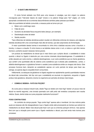 FERMENTAÇÃO ALCÓOLICA Página 9
 O QUE É UMA RESSACA?
O nome formal adotado nos EUA para uma ressaca é veisalgia, que tem origem na palavra
norueguesa para "mal-estar depois da orgia" (kveis) e na palavra Grega para "dor" (algia), um nome
apropriado considerando-se os sintomas desconfortáveis sentidos pelas pessoas que bebem.
Além da quantidade de bebida consumida, a ressaca pode se tornar pior por:
 Beber com o estômago vazio
 Falta de sono
 Aumento da atividade física enquanto bebe (dançar, por exemplo)
 Desidratação antes de beber
 Saúde precária
Tipos diferentes de bebidas alcóolicas podem resultar em diferentes sintomas de ressaca, pois algumas
bebidas alcoólicas têm uma concentração mais alta de toxinas, que são subprodutos da fermentação.
A maior quantidade destas toxinas é encontrada no vinho tinto e bebidas escuras como o bourbon, o
brandy, o uísque e a tequila. O vinho branco e as bebidas claras como o rum, a vodca e o gim têm menos
toxinas e, portanto causam ressacas menos graves.
Um produto do metabolismo do álcool que é mais tóxico que o próprio álcool, o acetaldeído é criado
quando o álcool no fígado é destruído por uma enzima chamada álcool-desidrogenase. O acetaldeído é
então atacado por outra enzima, o aldeído-desidrogenase, e por outra substância que se chama glutationa,
que contém uma quantidade alta de cisteína (uma substância que é atraída pelo acetaldeído). Juntos, o
aldeído-desidrogenase e a glutationa formam o acetato (uma substância similar ao vinagre) não tóxico. Este
processo funciona bem, deixando ao acetaldeído apenas um curto período de tempo para fazer seu
estrago, se apenas alguns coquetéis forem consumidos.
Infelizmente, os estoques de glutationa no fígado esgotam-se rapidamente quando quantidades maiores
de álcool são consumidas. Isto faz com que o acetaldeído se acumule no organismo, enquanto o fígado
produz mais glutationa, deixando a toxina no organismo por períodos de tempo mais longos.
 COMIDA E BEBIDA - FATO OU FICÇÃO?
As curas para a ressaca incluem tudo, desde "fogo se rebate com mais fogo" (beber um pouco mais de
álcool na manhã seguinte), uma torrada queimada com café preto até remédios comprados sem receita
médica. Quais, dentre todas as curas propostas realmente funcionam?
FOGO CONTRA FOGO
Ao contrário da crença popular, "fogo contra fogo" apenas adia o inevitável. Um dos motivos pelos
quais as ressacas são tão desagradáveis é que o fígado ainda está processando as toxinas que sobram do
metabolismo do álcool. Beber mais álcool pode fazer com que os sintomas pareçam diminuir, mas apenas
fará com que a situação piore assim que o fígado metabolize o álcool, pois terá ainda mais toxinas para
processar.
 