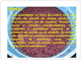 Mosto
Sua quantidade no meio de cultivo será uma
função de quanto se deseja produzir de
microrganismo, ou de produto, levando em
conta a relação estequiométrica entre
substrato e quantidade possível de se
produzir de células ou de produto. No entanto
não se pode ter um mosto com concentrações
elevadas de substrato, pois, nestas
condições, pode se tornar inibitório para o
crescimento microbiano.
 