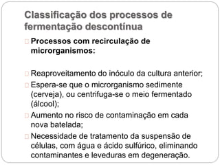 Classificação dos processos de
fermentação descontínua
Processos com recirculação de
microrganismos:
Reaproveitamento do inóculo da cultura anterior;
Espera-se que o microrganismo sedimente
(cerveja), ou centrifuga-se o meio fermentado
(álcool);
Aumento no risco de contaminação em cada
nova batelada;
Necessidade de tratamento da suspensão de
células, com água e ácido sulfúrico, eliminando
contaminantes e leveduras em degeneração.
 