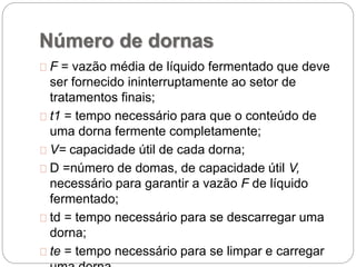 Número de dornas
F = vazão média de líquido fermentado que deve
ser fornecido ininterruptamente ao setor de
tratamentos finais;
t1 = tempo necessário para que o conteúdo de
uma dorna fermente completamente;
V= capacidade útil de cada dorna;
D =número de domas, de capacidade útil V,
necessário para garantir a vazão F de líquido
fermentado;
td = tempo necessário para se descarregar uma
dorna;
te = tempo necessário para se limpar e carregar
 