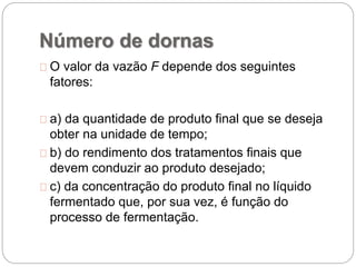 Número de dornas
O valor da vazão F depende dos seguintes
fatores:
a) da quantidade de produto final que se deseja
obter na unidade de tempo;
b) do rendimento dos tratamentos finais que
devem conduzir ao produto desejado;
c) da concentração do produto final no líquido
fermentado que, por sua vez, é função do
processo de fermentação.
 