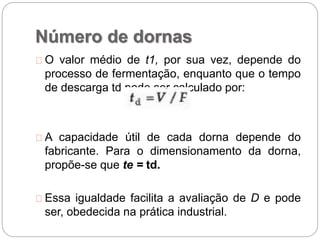 Número de dornas
O valor médio de t1, por sua vez, depende do
processo de fermentação, enquanto que o tempo
de descarga td pode ser calculado por:
A capacidade útil de cada dorna depende do
fabricante. Para o dimensionamento da dorna,
propõe-se que te = td.
Essa igualdade facilita a avaliação de D e pode
ser, obedecida na prática industrial.
 